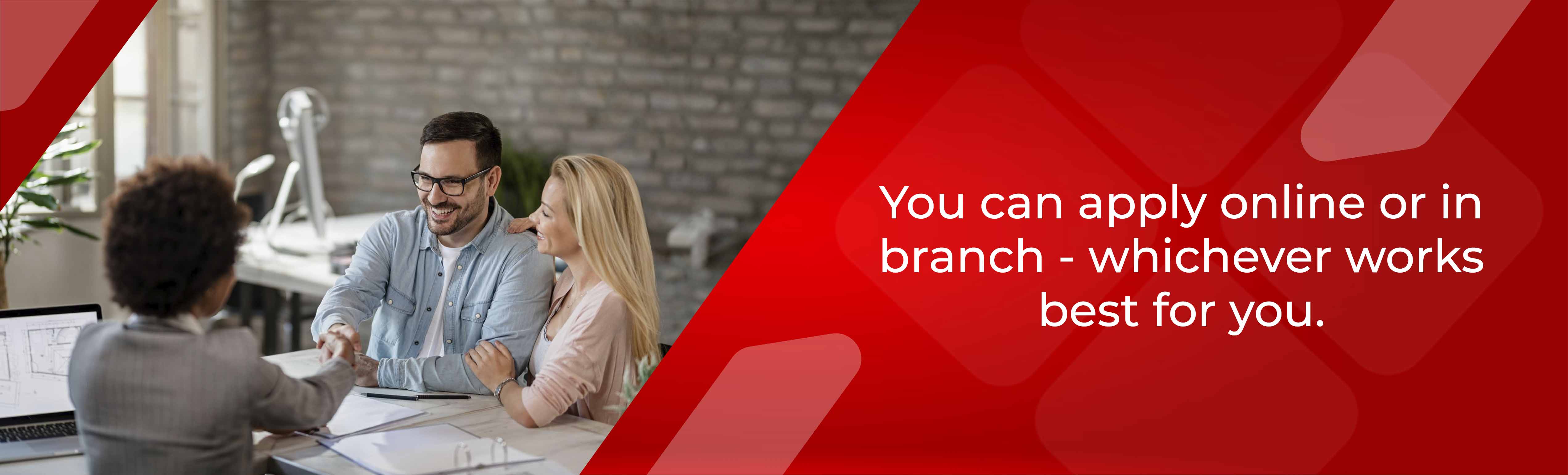 You can apply online or in branch - whichever works best for you.