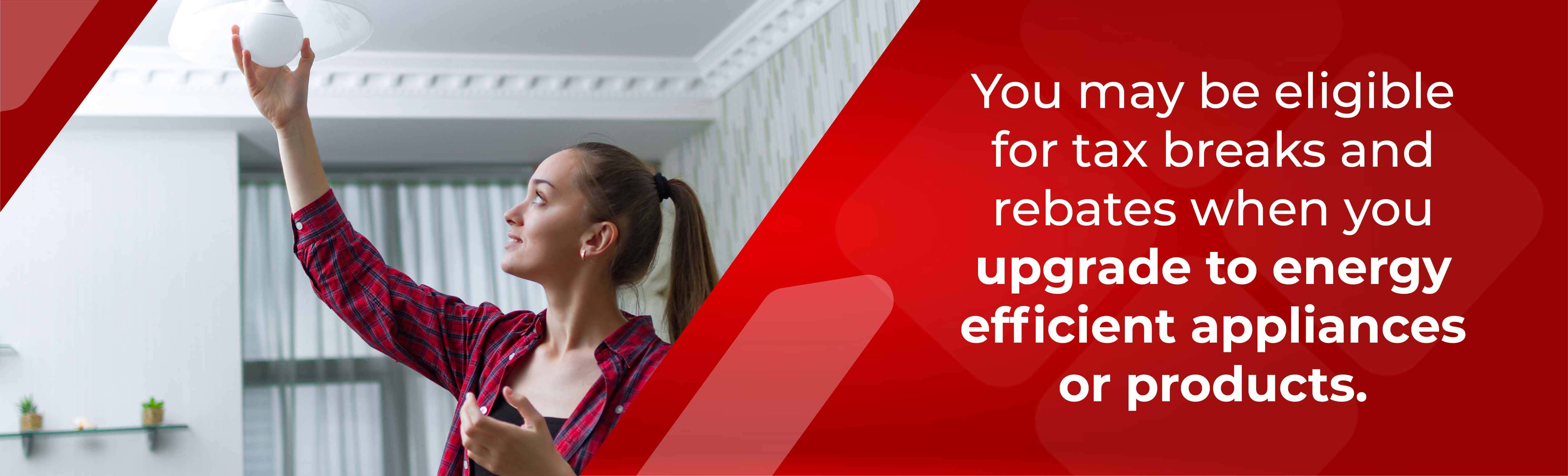 You may be eligible for tax breaks and rebates when you upgrade to energy efficient appliances and products. 